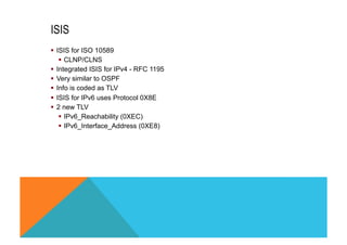 ISIS 
§ ISIS for ISO 10589 
§ CLNP/CLNS 
§ Integrated ISIS for IPv4 - RFC 1195 
§ Very similar to OSPF 
§ Info is coded as TLV 
§ ISIS for IPv6 uses Protocol 0X8E 
§ 2 new TLV 
§ IPv6_Reachability (0XEC) 
§ IPv6_Interface_Address (0XE8) 
 