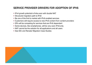 SERVICE PROVIDER DRIVERS FOR ADOPTION OF IPV6 
§ IPv4 growth potential is finite even with double NAT 
§ Structured migration path to IPv6 
§ Be one of the first to market with IPv6 enabled services 
§ Customers will require access to new IPv6 content from content providers 
§ SPs will be competing for services that are IPv6 dependant 
§ Some devices, like smartphones, will be very soon IPv6-only 
§ NAT cannot be the solution for all applications and all users 
§ See IDC and Renater Migration Case Studies 
 