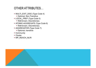 OTHER ATTRIBUTES… 
§ MULTI_EXIT_DISC (Type Code 4) 
§ Optional, Non-Transitive 
§ LOCAL_PREF (Type Code 5) 
§ Well-known, Discretionary 
§ ATOMIC-AGGREGATE (Type Code 6) 
§ Well-known, Discretionary 
§ AGGREGATOR (Type Code 7) 
§ Optional, transitive 
§ Community 
§ Cluster 
§ MP_REACH_NLRI 
 