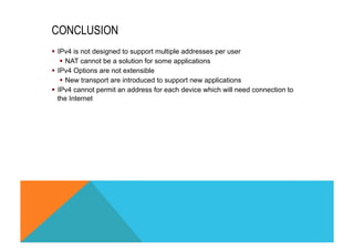 CONCLUSION 
§ IPv4 is not designed to support multiple addresses per user 
§ NAT cannot be a solution for some applications 
§ IPv4 Options are not extensible 
§ New transport are introduced to support new applications 
§ IPv4 cannot permit an address for each device which will need connection to 
the Internet 
 
