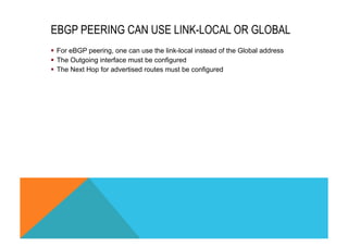 EBGP PEERING CAN USE LINK-LOCAL OR GLOBAL 
§ For eBGP peering, one can use the link-local instead of the Global address 
§ The Outgoing interface must be configured 
§ The Next Hop for advertised routes must be configured 
 