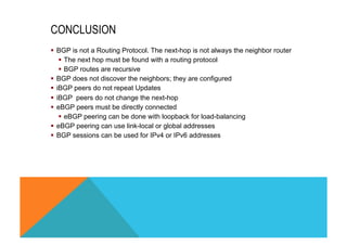 CONCLUSION 
§ BGP is not a Routing Protocol. The next-hop is not always the neighbor router 
§ The next hop must be found with a routing protocol 
§ BGP routes are recursive 
§ BGP does not discover the neighbors; they are configured 
§ iBGP peers do not repeat Updates 
§ iBGP peers do not change the next-hop 
§ eBGP peers must be directly connected 
§ eBGP peering can be done with loopback for load-balancing 
§ eBGP peering can use link-local or global addresses 
§ BGP sessions can be used for IPv4 or IPv6 addresses 
 