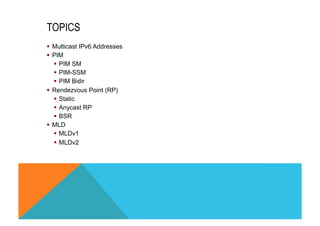 TOPICS 
§ Multicast IPv6 Addresses 
§ PIM 
§ PIM SM 
§ PIM-SSM 
§ PIM Bidir 
§ Rendezvous Point (RP) 
§ Static 
§ Anycast RP 
§ BSR 
§ MLD 
§ MLDv1 
§ MLDv2 
 