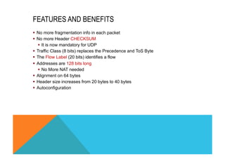FEATURES AND BENEFITS 
§ No more fragmentation info in each packet 
§ No more Header CHECKSUM 
§ It is now mandatory for UDP 
§ Traffic Class (8 bits) replaces the Precedence and ToS Byte 
§ The Flow Label (20 bits) identifies a flow 
§ Addresses are 128 bits long 
§ No More NAT needed 
§ Alignment on 64 bytes 
§ Header size increases from 20 bytes to 40 bytes 
§ Autoconfiguration 
 