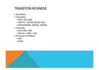 TRANSITION RICHNESS 
§ Dual-Stack 
§ Translation 
§ NAT, LSN, CGN 
§ NAT-PT = NAT46+NAT64+ALG 
§ NAT64/DNS64, NAT444, NAT464 
§ Tunneling 
§ 6to4, 6RD, 4RD 
§ DS-Lite = 4RD + LSN 
§ IPv6 Over IPv4/MPLS 
§ 6PE 
§ 6VPE 
 