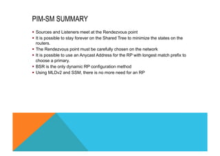 PIM-SM SUMMARY 
§ Sources and Listeners meet at the Rendezvous point 
§ It is possible to stay forever on the Shared Tree to minimize the states on the 
routers. 
§ The Rendezvous point must be carefully chosen on the network 
§ It is possible to use an Anycast Address for the RP with longest match prefix to 
choose a primary. 
§ BSR is the only dynamic RP configuration method 
§ Using MLDv2 and SSM, there is no more need for an RP 
 