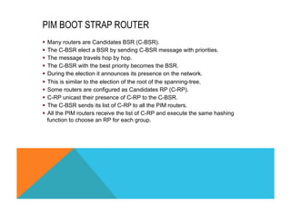 PIM BOOT STRAP ROUTER 
§ Many routers are Candidates BSR (C-BSR). 
§ The C-BSR elect a BSR by sending C-BSR message with priorities. 
§ The message travels hop by hop. 
§ The C-BSR with the best priority becomes the BSR. 
§ During the election it announces its presence on the network. 
§ This is similar to the election of the root of the spanning-tree. 
§ Some routers are configured as Candidates RP (C-RP). 
§ C-RP unicast their presence of C-RP to the C-BSR. 
§ The C-BSR sends its list of C-RP to all the PIM routers. 
§ All the PIM routers receive the list of C-RP and execute the same hashing 
function to choose an RP for each group. 
 