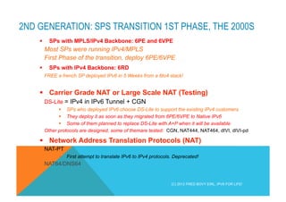 2ND GENERATION: SPS TRANSITION 1ST PHASE, THE 2000S 
§ SPs with MPLS/IPv4 Backbone: 6PE and 6VPE 
Most SPs were running IPv4/MPLS 
First Phase of the transition, deploy 6PE/6VPE 
§ SPs with IPv4 Backbone: 6RD 
FREE a french SP deployed IPv6 in 5 Weeks from a 6to4 stack! 
§ Carrier Grade NAT or Large Scale NAT (Testing) 
DS-Lite = IPv4 in IPv6 Tunnel + CGN 
§ SPs who deployed IPv6 choose DS-Lite to support the existing IPv4 customers 
§ They deploy it as soon as they migrated from 6PE/6VPE to Native IPv6 
§ Some of them planned to replace DS-Lite with A+P when it will be available 
Other protocols are designed, some of themare tested: CGN, NAT444, NAT464, dIVI, dIVI-pd 
§ Network Address Translation Protocols (NAT) 
NAT-PT 
§ First attempt to translate IPv6 to IPv4 protocols. Deprecated! 
NAT64/DNS64 
(C) 2012 FRED BOVY EIRL. IPV6 FOR LIFE! 
 