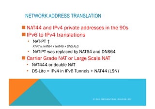 NETWORK ADDRESS TRANSLATION 
n NAT44 and IPv4 private addresses in the 90s 
n IPv6 to IPv4 translations 
• NAT-PT † 
AT-PT is NAT64 + NAT46 + DNS ALG 
• NAT-PT was replaced by NAT64 and DNS64 
n Carrier Grade NAT or Large Scale NAT 
• NAT444 or double NAT 
• DS-Lite = IPv4 in IPv6 Tunnels + NAT44 (LSN) 
(C) 2012 FRED BOVY EIRL. IPV6 FOR LIFE! 
 