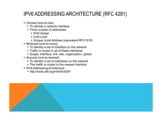 IPV6 ADDRESSING ARCHITECTURE (RFC 4291) 
§ Unicast (one-to-one) 
§ To identify a network interface 
§ Three scopes of addresses: 
§ IPv6 Global 
§ Link-Local 
§ Unique Local Address (equivalent RFC1918) 
§ Multicast (one-to-many) 
§ To identify a set of interface on the network 
§ Traffic is routed to all of these interfaces 
§ Scope: interface, link, site, organization, global 
§ Anycast (one-to-nearest) 
§ To identify a set of interfaces on the network 
§ The traffic is routed to the nearest interface 
§ IPv6 Addressing Architecture 
§ http://tools.ietf.org/html/rfc4291 
 