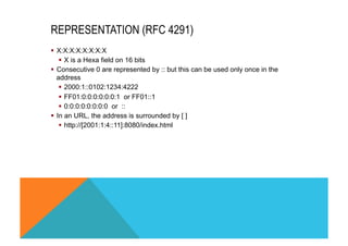 REPRESENTATION (RFC 4291) 
§ X:X:X:X:X:X:X:X 
§ X is a Hexa field on 16 bits 
§ Consecutive 0 are represented by :: but this can be used only once in the 
address 
§ 2000:1::0102:1234:4222 
§ FF01:0:0:0:0:0:0:1 or FF01::1 
§ 0:0:0:0:0:0:0:0 or :: 
§ In an URL, the address is surrounded by [ ] 
§ http://[2001:1:4::11]:8080/index.html 
 