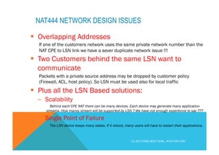NAT444 NETWORK DESIGN ISSUES 
§ Overlapping Addresses 
If one of the customers network uses the same private network number than the 
NAT CPE to LSN link we have a sever duplicate network issue !!! 
§ Two Customers behind the same LSN want to 
communicate 
Packets with a private source address may be dropped by customer policy 
(Firewall, ACL, host policy). So LSN must be used also for local traffic 
§ Plus all the LSN Based solutions: 
– Scalability 
Behind each CPE NAT there can be many devices. Each device may generate many application 
streams. How mansy stream will be supported by LSN ? We have not enough experience to say ??? 
– Single Point of Failure 
The LSN device keeps many states. If it reboot, many users will have to restart their applications. 
(C) 2012 FRED BOVY EIRL. IPV6 FOR LIFE! 
 
