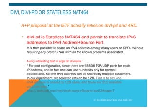 DIVI, DIVI-PD OR STATELESS NAT464 
A+P proposal at the IETF actually relies on dIVI-pd and 4RD. 
§ dIVI-pd is Stateless NAT464 and permit to translate IPv6 
addresses to IPv4 Address+Source Port 
It is then possible to share an IPv4 address among many users or CPEs. Without 
requiring any Stateful NAT with all the known problems associated 
A very interesting test in large SP domains : 
" For port configuration, since there are 65536 TCP/UDP ports for each 
IP address, and in fact one can use hundreds only for normal 
applications, so one IPv4 address can be shared by multiple customers. 
In our experiment, we selected ratio to be 128. That is to say, one 
IPv4 address is shared by 128 users, and there are 512 available 
ports per user." 
http://tools.ietf.org/html/draft-sunq-v6ops-ivi-sp-02#page-7 
(C) 2012 FRED BOVY EIRL. IPV6 FOR LIFE! 
 
