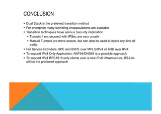 CONCLUSION 
§ Dual Stack is the preferred transition method 
§ For enterprise many tunneling encapsulations are available 
§ Transition techniques have serious Security implication 
§ Tunnels if not secured with IPSec are very unsafe 
§ Manual Tunnels are more secure, but can also be used to inject any kind of 
traffic 
§ For Service Providers, 6PE and 6VPE over MPLS/IPv4 or 6RD over IPv4 
§ To support IPv4 Only Application, NAT64/DNS64 is a possible approach 
§ To support IPv4 RFC1918 only clients over a new IPv6 infrastructure, DS-Lite 
will be the preferred approach 
 
