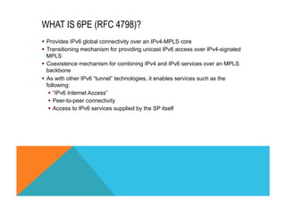 WHAT IS 6PE (RFC 4798)? 
§ Provides IPv6 global connectivity over an IPv4-MPLS core 
§ Transitioning mechanism for providing unicast IPv6 access over IPv4-signaled 
MPLS 
§ Coexistence mechanism for combining IPv4 and IPv6 services over an MPLS 
backbone 
§ As with other IPv6 “tunnel” technologies, it enables services such as the 
following: 
§ “IPv6 Internet Access” 
§ Peer-to-peer connectivity 
§ Access to IPv6 services supplied by the SP itself 
 