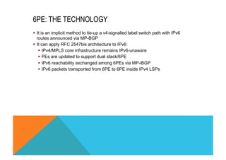 6PE: THE TECHNOLOGY 
§ It is an implicit method to tie-up a v4-signalled label switch path with IPv6 
routes announced via MP-BGP 
§ It can apply RFC 2547bis architecture to IPv6: 
§ IPv4/MPLS core infrastructure remains IPv6-unaware 
§ PEs are updated to support dual stack/6PE 
§ IPv6 reachability exchanged among 6PEs via MP-iBGP 
§ IPv6 packets transported from 6PE to 6PE inside IPv4 LSPs 
 