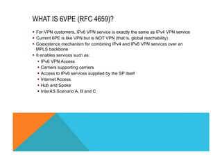 WHAT IS 6VPE (RFC 4659)? 
§ For VPN customers, IPv6 VPN service is exactly the same as IPv4 VPN service 
§ Current 6PE is like VPN but is NOT VPN (that is, global reachability) 
§ Coexistence mechanism for combining IPv4 and IPv6 VPN services over an 
MPLS backbone 
§ It enables services such as: 
§ IPv6 VPN Access 
§ Carriers supporting carriers 
§ Access to IPv6 services supplied by the SP itself 
§ Internet Access 
§ Hub and Spoke 
§ InterAS Scenario A, B and C 
 