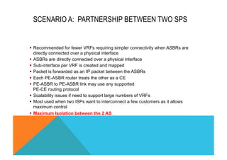 SCENARIO A: PARTNERSHIP BETWEEN TWO SPS 
§ Recommended for fewer VRFs requiring simpler connectivity when ASBRs are 
directly connected over a physical interface 
§ ASBRs are directly connected over a physical interface 
§ Sub-interface per VRF is created and mapped 
§ Packet is forwarded as an IP packet between the ASBRs 
§ Each PE-ASBR router treats the other as a CE 
§ PE-ASBR to PE-ASBR link may use any supported 
PE-CE routing protocol 
§ Scalability issues if need to support large numbers of VRFs 
§ Most used when two ISPs want to interconnect a few customers as it allows 
maximum control 
§ Maximum Isolation between the 2 AS 
 