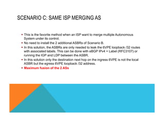 SCENARIO C: SAME ISP MERGING AS 
§ This is the favorite method when an ISP want to merge multiple Autonomous 
System under its control. 
§ No need to install the 2 additional ASBRs of Scenario B. 
§ In this solution, the ASBRs are only needed to leak the 6VPE loopback /32 routes 
with associated labels. This can be done with eBGP IPv4 + Label (RFC3107) or 
running the IGP and LDP between the ASBR. 
§ In this solution only the destination next hop on the ingress 6VPE is not the local 
ASBR but the egress 6VPE loopback /32 address. 
§ Maximum fusion of the 2 ASs 
 
