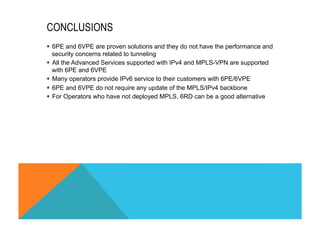CONCLUSIONS 
§ 6PE and 6VPE are proven solutions and they do not have the performance and 
security concerns related to tunneling 
§ All the Advanced Services supported with IPv4 and MPLS-VPN are supported 
with 6PE and 6VPE 
§ Many operators provide IPv6 service to their customers with 6PE/6VPE 
§ 6PE and 6VPE do not require any update of the MPLS/IPv4 backbone 
§ For Operators who have not deployed MPLS, 6RD can be a good alternative 
 