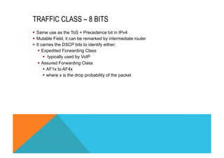 TRAFFIC CLASS – 8 BITS 
§ Same use as the ToS + Precedence bit in IPv4 
§ Mutable Field, it can be remarked by intermediate router 
§ It carries the DSCP bits to identify either: 
§ Expedited Forwarding Class 
§ typically used by VoIP 
§ Assured Forwarding Class 
§ AF1x to AF4x 
§ where x is the drop probability of the packet 
 