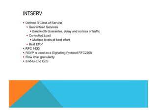 INTSERV 
§ Defined 3 Class of Service 
§ Guaranteed Services 
§ Bandwidth Guarantee, delay and no loss of traffic 
§ Controlled Load 
§ Multiple levels of best effort 
§ Best Effort 
§ RFC 1633 
§ RSVP is used as a Signalling Protocol RFC2205 
§ Flow level granularity 
§ End-to-End QoS 
 