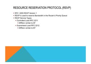 RESOURCE RESERVATION PROTOCOL (RSVP) 
§ RFC 2205 RSVP Version 1 
§ RSVP is used to reserve Bandwidth in the Router’s Priority Queue 
§ RSVP Service Types: 
§ Controlled Load RFC 2211 
§ DiffServ similar to AF 
§ Guaranteed Load RFC 2212 
§ DiffServ similar to EF 
 
