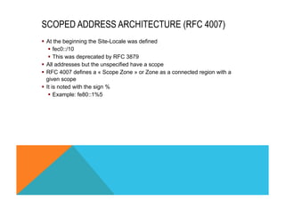 SCOPED ADDRESS ARCHITECTURE (RFC 4007) 
§ At the beginning the Site-Locale was defined 
§ fec0::/10 
§ This was deprecated by RFC 3879 
§ All addresses but the unspecified have a scope 
§ RFC 4007 defines a « Scope Zone » or Zone as a connected region with a 
given scope 
§ It is noted with the sign % 
§ Example: fe80::1%5 
 