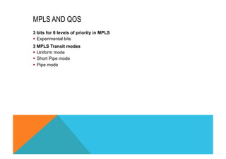 MPLS AND QOS 
3 bits for 8 levels of priority in MPLS 
§ Experimental bits 
3 MPLS Transit modes 
§ Uniform mode 
§ Short Pipe mode 
§ Pipe mode 
 