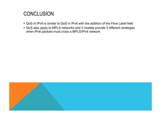 CONCLUSION 
§ QoS in IPv6 is similar to QoS in IPv4 with the addition of the Flow Label field 
§ QoS also apply to MPLS networks and 3 models provide 3 different strategies 
when IPv6 packets must cross a MPLS/IPv4 network 
 
