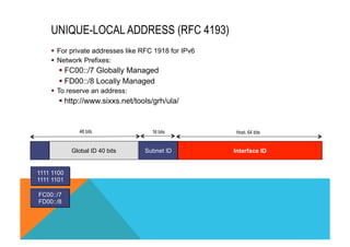 UNIQUE-LOCAL ADDRESS (RFC 4193) 
§ For private addresses like RFC 1918 for IPv6 
§ Network Prefixes: 
§ FC00::/7 Globally Managed 
§ FD00::/8 Locally Managed 
§ To reserve an address: 
§ http://www.sixxs.net/tools/grh/ula/ 
48 bits 16 bits 
Host. 64 bits 
Global ID 40 bits Subnet ID Interface ID 
1111 1100 
1111 1101 
FC00::/7 
FD00::/8 
 