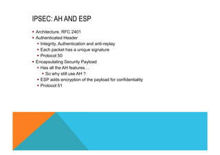 IPSEC: AH AND ESP 
§ Architecture. RFC 2401 
§ Authenticated Header 
§ Integrity, Authentication and anti-replay 
§ Each packet has a unique signature 
§ Protocol 50 
§ Encapsulating Security Payload 
§ Has all the AH features… 
§ So why still use AH ? 
§ ESP adds encryption of the payload for confidentiality 
§ Protocol 51 
 