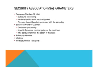 SECURITY ASSOCIATION (SA) PARAMETERS 
§ Sequence Number (32 bits) 
§ outbound processing 
§ Incremented for each secured packet 
§ No more than 4G packet generated with the same key 
§ Sequence Number Overflow 
§ Outbound processing 
§ Used if Sequence Number get over the maximum 
§ The policy detemines the action in this case 
§ Antireplay Window 
§ Lifetime 
§ Mode (Tunnel or Transport) 
 