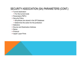 SECURITY ASSOCIATION (SA) PARAMETERS (CONT.) 
§ Tunnel destination 
§ For the tunnel mode 
§ Parameters PMTU 
§ Security Policy 
§ All policies are stored in the SP Database 
§ Determine the action for the protection 
§ Selectors 
§ Source and Destination Address 
§ Name 
§ Protocol 
§ Upper Layer Ports 
 