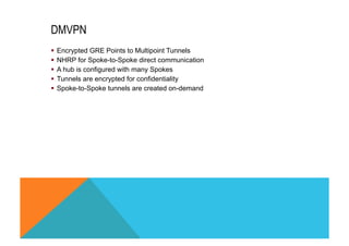 DMVPN 
§ Encrypted GRE Points to Multipoint Tunnels 
§ NHRP for Spoke-to-Spoke direct communication 
§ A hub is configured with many Spokes 
§ Tunnels are encrypted for confidentiality 
§ Spoke-to-Spoke tunnels are created on-demand 
 