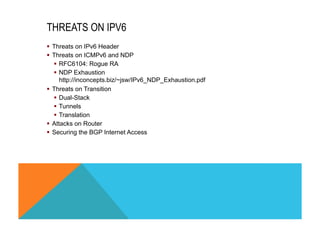 THREATS ON IPV6 
§ Threats on IPv6 Header 
§ Threats on ICMPv6 and NDP 
§ RFC6104: Rogue RA 
§ NDP Exhaustion 
http://inconcepts.biz/~jsw/IPv6_NDP_Exhaustion.pdf 
§ Threats on Transition 
§ Dual-Stack 
§ Tunnels 
§ Translation 
§ Attacks on Router 
§ Securing the BGP Internet Access 
 