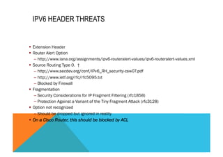 IPV6 HEADER THREATS 
§ Extension Header 
§ Router Alert Option 
– http://www.iana.org/assignments/ipv6-routeralert-values/ipv6-routeralert-values.xml 
§ Source Routing Type 0. † 
– http://www.secdev.org/conf/IPv6_RH_security-csw07.pdf 
– http://www.ietf.org/rfc/rfc5095.txt 
– Blocked by Firewall 
§ Fragmentation 
– Security Considerations for IP Fragment Filtering (rfc1858) 
– Protection Against a Variant of the Tiny Fragment Attack (rfc3128) 
§ Option not recognized 
– Should be dropped but ignored in reality 
§ On a Cisco Router, this should be blocked by ACL 
 