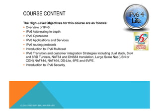 COURSE CONTENT 
The High-Level Objectives for this course are as follows: 
§ Overview of IPv6 
§ IPv6 Addressing in depth 
§ IPv6 Operations 
§ IPv6 Applications and Services 
§ IPv6 routing protocols 
§ Introduction to IPv6 Multicast 
§ IPv6 Transition and customer integration Strategies including dual stack, 6to4 
and 6RD Tunnels, NAT64 and DNS64 translation, Large Scale Nat (LSN or 
CGN) NAT444, NAT464, DS-Lite, 6PE and 6VPE. 
§ Introduction to IPv6 Security 
(C) 2012 FRED BOVY EIRL. IPV6 FOR LIFE! 
 