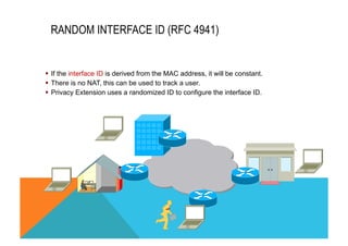 RANDOM INTERFACE ID (RFC 4941) 
§ If the interface ID is derived from the MAC address, it will be constant. 
§ There is no NAT, this can be used to track a user. 
§ Privacy Extension uses a randomized ID to configure the interface ID. 
 