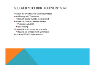 SECURED NEIGHBOR DISCOVERY: SEND 
§ Secure the IPv6 Network Discovery Protocol 
§ Anti-Replay with Timestamp 
§ Network clocks must be synchronized 
§ No one can steel someone’s address 
§ Protection with CGA 
§ No Spoofing 
§ Impossible to announce a rogue router 
§ Routers are protected with Certificates 
§ Linux and CISCO implementation 
 