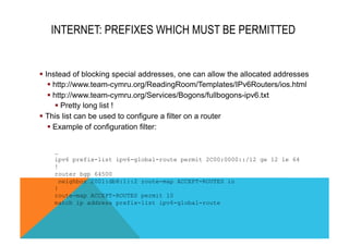 INTERNET: PREFIXES WHICH MUST BE PERMITTED 
§ Instead of blocking special addresses, one can allow the allocated addresses 
§ http://www.team-cymru.org/ReadingRoom/Templates/IPv6Routers/ios.html 
§ http://www.team-cymru.org/Services/Bogons/fullbogons-ipv6.txt 
§ Pretty long list ! 
§ This list can be used to configure a filter on a router 
§ Example of configuration filter: 
… 
ipv6 prefix-list ipv6-global-route permit 2C00:0000::/12 ge 12 le 64 
! 
router bgp 64500 
neighbor 2001:db8:1::2 route-map ACCEPT-ROUTES in 
! 
route-map ACCEPT-ROUTES permit 10 
match ip address prefix-list ipv6-global-route 
 