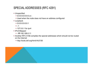 SPECIAL ADDRESSES (RFC 4291) 
§ Unspecified 
§ 0:0:0:0:0:0:0:0 or:: 
§ Used when the node does not have an address configured 
§ Loopback 
§ 0:0:0:0:0:0:0:1 
§ ::1 
§ 127.0.0.1 for ipv4 
§ IPv4-Mapped 
§ ::ffff:192.168.0.11 
§ Another RFC 5156 compiles the special addresses which should not be routed 
on the Internet 
§ http://tools.ietf.org/html//rfc5156 
 