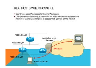 HIDE HOSTS WHEN POSSIBLE 
§ Use Unique Local Addresses for Internal Addressing 
§ Only provision Global Unique Addresses for Hosts which have access to the 
Internet or use ALG and Proxies to access Web Servers on the internet 
FD00:1:2:3::/64 
FD00:1:2:5::/64 
FD00:1:2:10::/64 
Applica8on 
Layer 
Gateway 
2001:1:2::1 
FD00:1:2:10::109 
 
