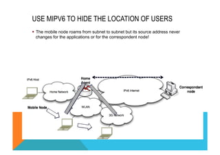 USE MIPV6 TO HIDE THE LOCATION OF USERS 
§ The mobile node roams from subnet to subnet but its source address never 
changes for the applications or for the correspondent node! 
 