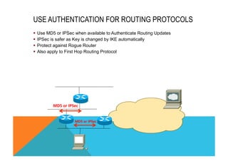 USE AUTHENTICATION FOR ROUTING PROTOCOLS 
§ Use MD5 or IPSec when available to Authenticate Routing Updates 
§ IPSec is safer as Key is changed by IKE automatically 
§ Protect against Rogue Router 
§ Also apply to First Hop Routing Protocol 
MD5 
or 
IPSec 
MD5 
or 
IPSec 
 