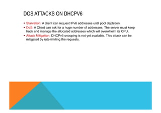 DOS ATTACKS ON DHCPV6 
§ Starvation: A client can request IPv6 addresses until pool depletion 
§ DoS: A Client can ask for a huge number of addresses. The server must keep 
track and manage the allocated addresses which will overwhelm its CPU. 
§ Attack Mitigation: DHCPv6 snooping is not yet available. This attack can be 
mitigated by rate-limiting the requests. 
 