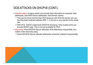 DOS ATTACKS ON DHCPV6 (CONT.) 
§ Disinformation: A rogue server can provide bad information to requests: Bad 
addresses, bad DNS Server addresses, bad domain names. 
§ This can be more harmful than IPv4 because with IPv6 the server can use 
the Site-local multicast address ff05::1::3 and sit on any subnet of the whole 
site. 
§ With IPv4, CISCO implements DHCPv6 Snooping. Only trusted ports can 
provide DHCP reply. This is not yet available for IPv6. 
§ Scanning: If the DHCPv6 Server allocates IPv6 Addresses sequentially, this 
makes node discovery easy. 
§ Some DHCPv6 Server allocate addresses randomly instead of sequentially. 
 