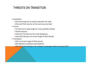 THREATS ON TRANSITION 
§ Dual-Stack 
– IPv4 scanning can be used to discover the node 
– IPv4 and IPv6 must be at the same security level 
§ Tunnel 
– Tunnels are an easy target for many possible attacks 
– Packet Injection 
– Automatic Tunnels are the most dangerous 
– Automatic Servers can be the target of DoS attacks 
§ Translation 
– NAT can be the target of DoS attacks 
– DoS Attacks by address pool depletion 
– DoS Attack by creating a lot of states or requests which consumes CPU 
 