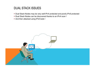 DUAL STACK ISSUES 
§ Dual Stack Nodes may be very well IPv4 protected and poorly IPv6 protected 
§ Dual Stack Nodes can be discovered thanks to an IPv4 scan ! 
§ And then attacked using IPv6 tools ! 
 