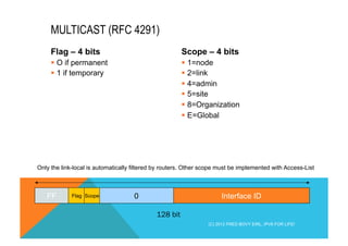 Flag – 4 bits 
§ O if permanent 
§ 1 if temporary 
Scope – 4 bits 
§ 1=node 
§ 2=link 
§ 4=admin 
§ 5=site 
§ 8=Organization 
§ E=Global 
MULTICAST (RFC 4291) 
Only the link-local is automatically filtered by routers. Other scope must be implemented with Access-List 
FF Flag Scope 0 Interface ID 
128 bit 
(C) 2012 FRED BOVY EIRL. IPV6 FOR LIFE! 
 